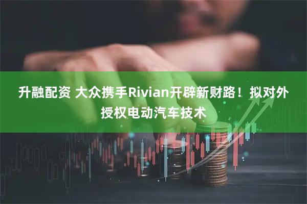 升融配资 大众携手Rivian开辟新财路!拟对外授权电动汽车技术