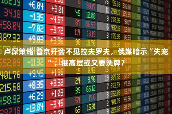 卢深策略 普京开会不见拉夫罗夫,俄媒暗示“失宠”,俄高层或又要洗牌?