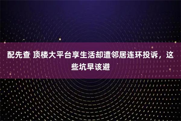配先查 顶楼大平台享生活却遭邻居连环投诉,这些坑早该避