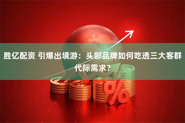 胜亿配资 引爆出境游：头部品牌如何吃透三大客群代际需求？