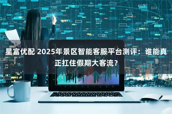 星富优配 2025年景区智能客服平台测评:谁能真正扛住假期大客流?