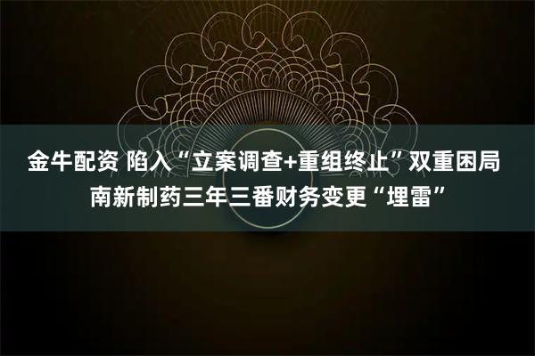 金牛配资 陷入“立案调查+重组终止”双重困局 南新制药三年三番财务变更“埋雷”