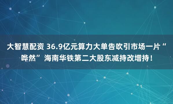 大智慧配资 36.9亿元算力大单告吹引市场一片“哗然” 海南华铁第二大股东减持改增持!