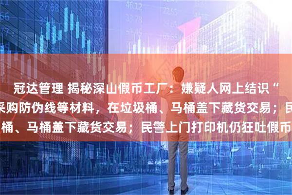 冠达管理 揭秘深山假币工厂:嫌疑人网上结识“师父”买高清图,市场采购防伪线等材料,在垃圾桶、马桶盖下藏货交易;民警上门打印机仍狂吐假币