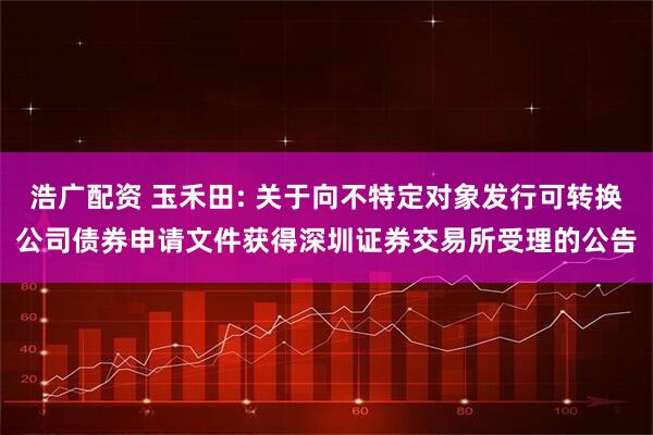 浩广配资 玉禾田: 关于向不特定对象发行可转换公司债券申请文件获得深圳证券交易所受理的公告