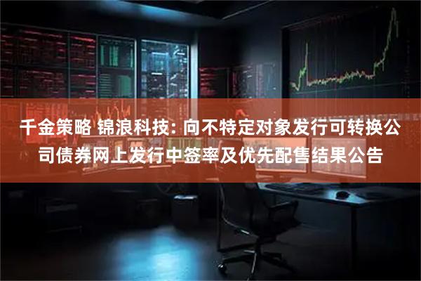 千金策略 锦浪科技: 向不特定对象发行可转换公司债券网上发行中签率及优先配售结果公告