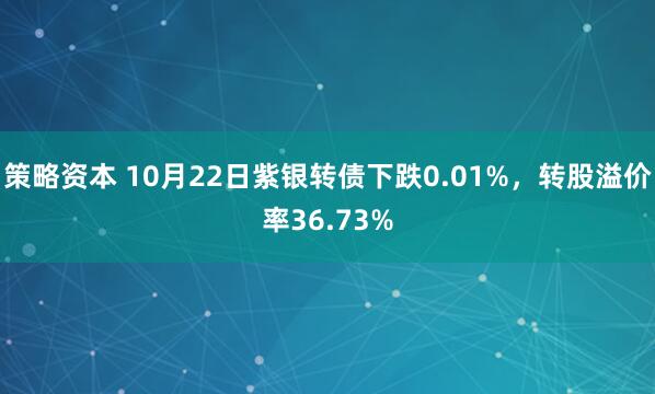 策略资本 10月22日紫银转债下跌0.01%，转股溢价率36.73%