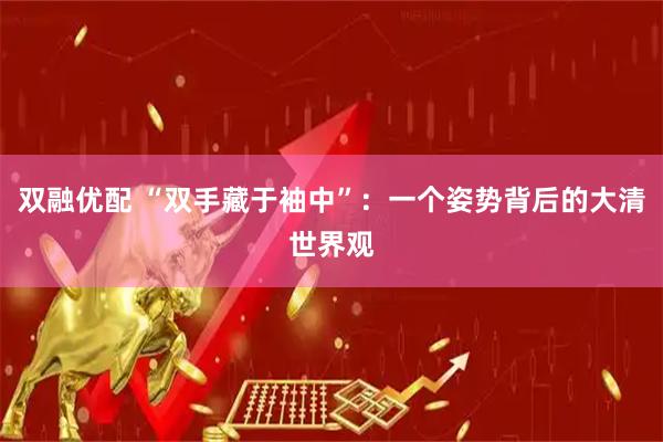 双融优配 “双手藏于袖中”:一个姿势背后的大清世界观