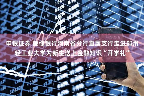申银证券 邮储银行河南省分行直属支行走进郑州轻工业大学为新生送上金融知识“开学礼”