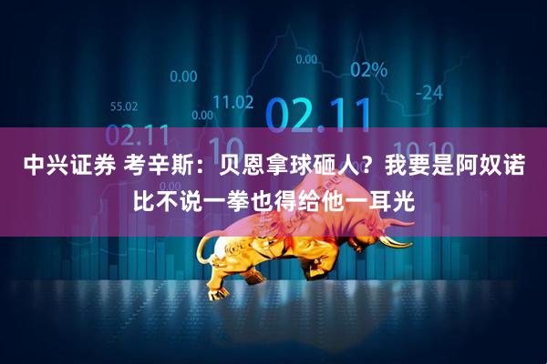 中兴证券 考辛斯:贝恩拿球砸人?我要是阿奴诺比不说一拳也得给他一耳光