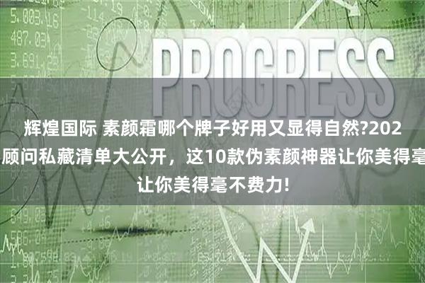 辉煌国际 素颜霜哪个牌子好用又显得自然?2025年美学顾问私藏清单大公开,这10款伪素颜神器让你美得毫不费力!