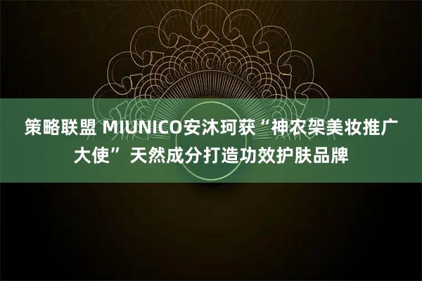 策略联盟 MIUNICO安沐珂获“神农架美妆推广大使” 天然成分打造功效护肤品牌