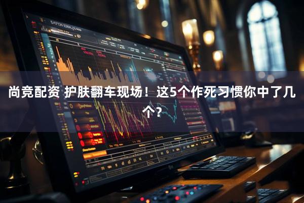 尚竞配资 护肤翻车现场!这5个作死习惯你中了几个?