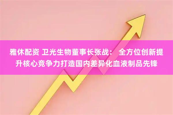 雅休配资 卫光生物董事长张战: 全方位创新提升核心竞争力打造国内差异化血液制品先锋