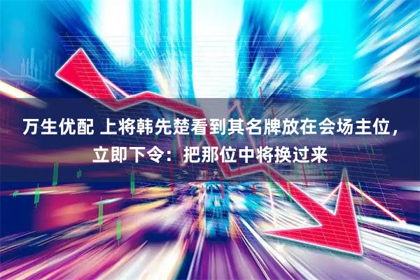 万生优配 上将韩先楚看到其名牌放在会场主位，立即下令：把那位中将换过来