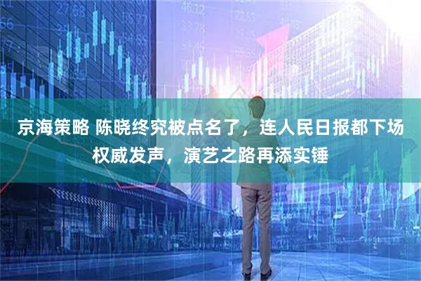 京海策略 陈晓终究被点名了，连人民日报都下场权威发声，演艺之路再添实锤
