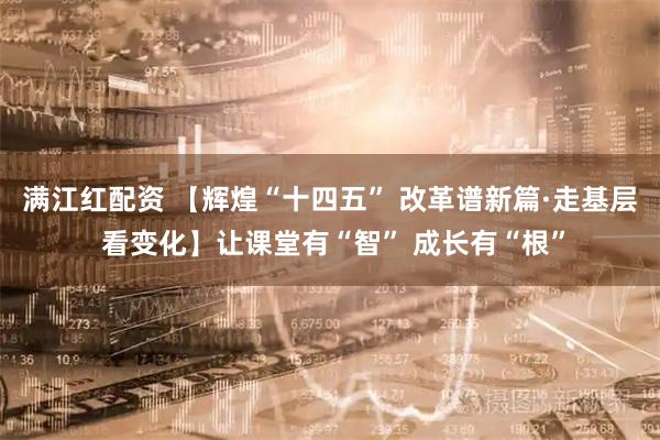 满江红配资 【辉煌“十四五” 改革谱新篇·走基层 看变化】让课堂有“智” 成长有“根”