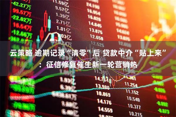 云策略 逾期记录“清零”后 贷款中介“贴上来”：征信修复催生新一轮营销热