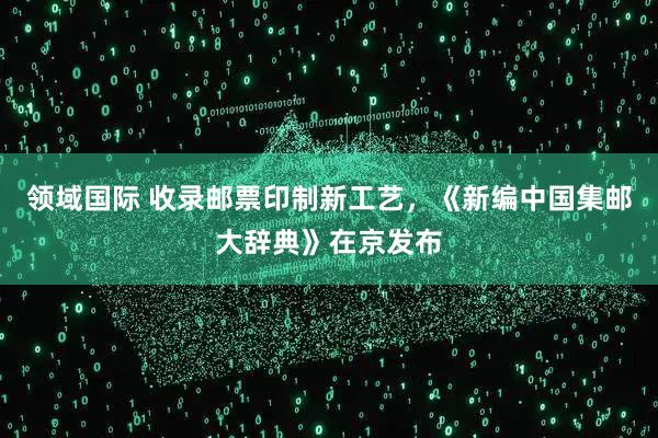 领域国际 收录邮票印制新工艺，《新编中国集邮大辞典》在京发布