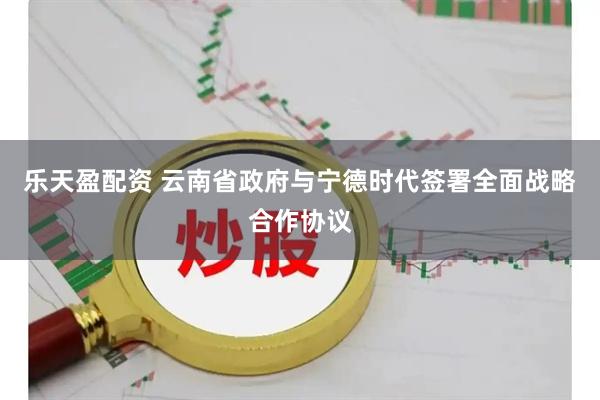 乐天盈配资 云南省政府与宁德时代签署全面战略合作协议