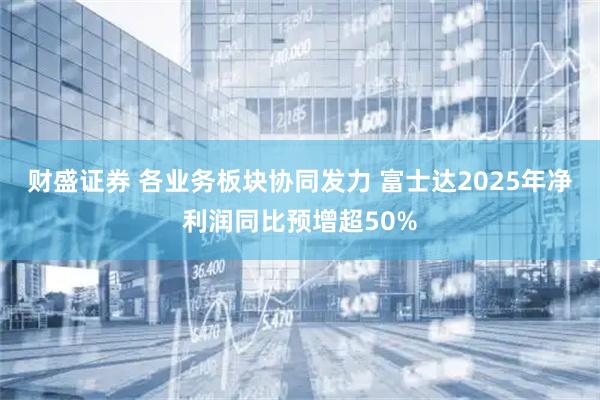 财盛证券 各业务板块协同发力 富士达2025年净利润同比预增超50%