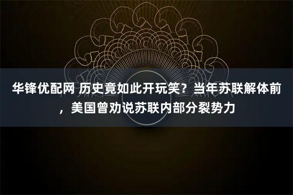 华锋优配网 历史竟如此开玩笑？当年苏联解体前，美国曾劝说苏联内部分裂势力