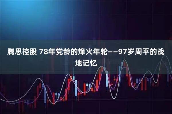腾思控股 78年党龄的烽火年轮——97岁周平的战地记忆