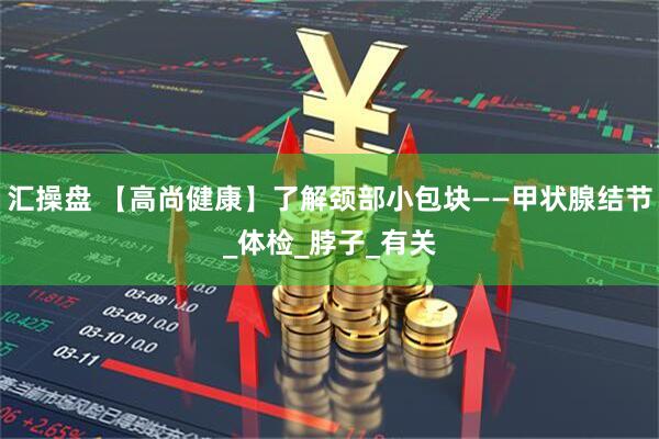 汇操盘 【高尚健康】了解颈部小包块——甲状腺结节_体检_脖子_有关