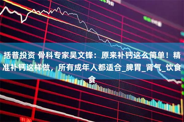 括普投资 骨科专家吴文锋：原来补钙这么简单！精准补钙这样做，所有成年人都适合_脾胃_肾气_饮食