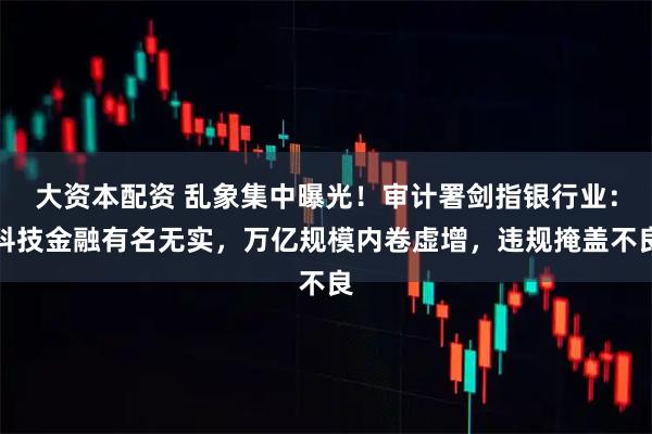 大资本配资 乱象集中曝光！审计署剑指银行业：科技金融有名无实，万亿规模内卷虚增，违规掩盖不良