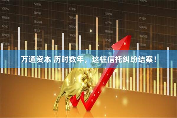 万通资本 历时数年，这桩信托纠纷结案！