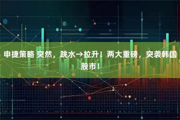 申捷策略 突然，跳水→拉升！两大重磅，突袭韩国股市！