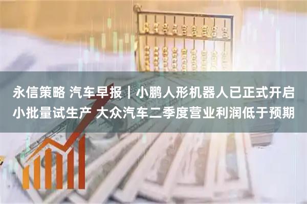 永信策略 汽车早报｜小鹏人形机器人已正式开启小批量试生产 大众汽车二季度营业利润低于预期