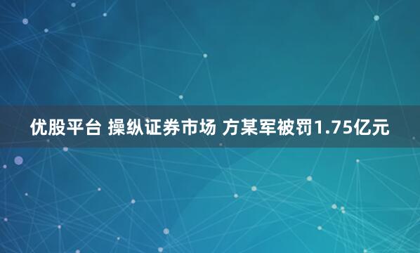 优股平台 操纵证券市场 方某军被罚1.75亿元